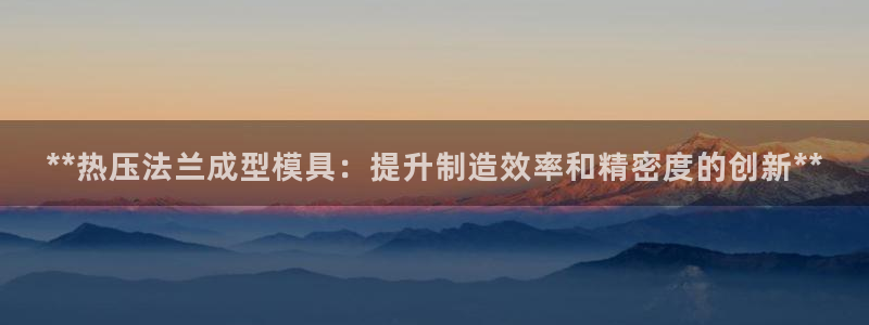 易倍申生产厂家：**热压法兰成型模具：提升制造效率和精密