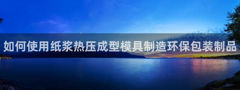 易倍网页版登录：如何使用纸浆热压成型模具制造环保包装制品